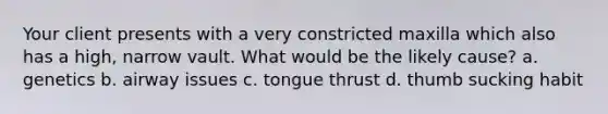 Your client presents with a very constricted maxilla which also has a high, narrow vault. What would be the likely cause? a. genetics b. airway issues c. tongue thrust d. thumb sucking habit