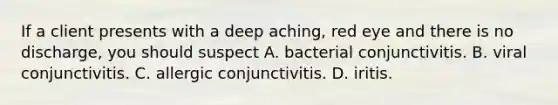 If a client presents with a deep aching, red eye and there is no discharge, you should suspect A. bacterial conjunctivitis. B. viral conjunctivitis. C. allergic conjunctivitis. D. iritis.