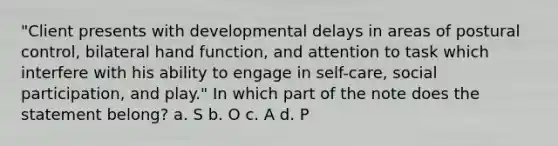 "Client presents with developmental delays in areas of postural control, bilateral hand function, and attention to task which interfere with his ability to engage in self-care, social participation, and play." In which part of the note does the statement belong? a. S b. O c. A d. P