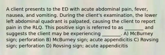 A client presents to the ED with acute abdominal pain, fever, nausea, and vomiting. During the client's examination, the lower left abdominal quadrant is palpated, causing the client to report pain in the RLQ. This positive sign is referred to as ________ and suggests the client may be experiencing ________. A) McBurney sign; perforation B) McBurney sign; acute appendicitis C) Rovsing sign; perforation D) Rovsing sign; acute appendicitis