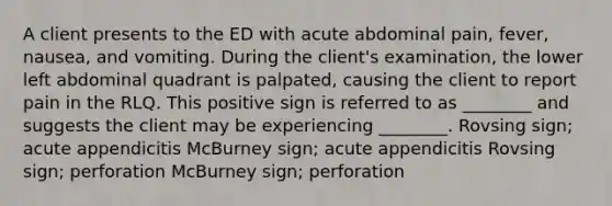 A client presents to the ED with acute abdominal pain, fever, nausea, and vomiting. During the client's examination, the lower left abdominal quadrant is palpated, causing the client to report pain in the RLQ. This positive sign is referred to as ________ and suggests the client may be experiencing ________. Rovsing sign; acute appendicitis McBurney sign; acute appendicitis Rovsing sign; perforation McBurney sign; perforation