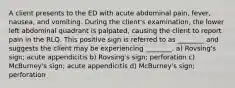 A client presents to the ED with acute abdominal pain, fever, nausea, and vomiting. During the client's examination, the lower left abdominal quadrant is palpated, causing the client to report pain in the RLQ. This positive sign is referred to as ________ and suggests the client may be experiencing ________. a) Rovsing's sign; acute appendicitis b) Rovsing's sign; perforation c) McBurney's sign; acute appendicitis d) McBurney's sign; perforation