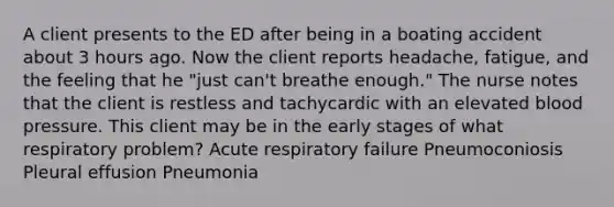 A client presents to the ED after being in a boating accident about 3 hours ago. Now the client reports headache, fatigue, and the feeling that he "just can't breathe enough." The nurse notes that the client is restless and tachycardic with an elevated blood pressure. This client may be in the early stages of what respiratory problem? Acute respiratory failure Pneumoconiosis Pleural effusion Pneumonia