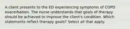 A client presents to the ED experiencing symptoms of COPD exacerbation. The nurse understands that goals of therapy should be achieved to improve the client's condition. Which statements reflect therapy goals? Select all that apply.