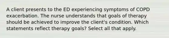 A client presents to the ED experiencing symptoms of COPD exacerbation. The nurse understands that goals of therapy should be achieved to improve the client's condition. Which statements reflect therapy goals? Select all that apply.