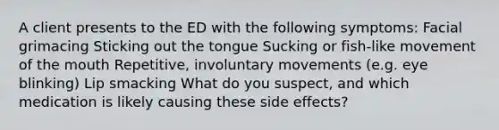 A client presents to the ED with the following symptoms: Facial grimacing Sticking out the tongue Sucking or fish-like movement of the mouth Repetitive, involuntary movements (e.g. eye blinking) Lip smacking What do you suspect, and which medication is likely causing these side effects?