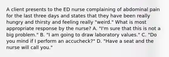 A client presents to the ED nurse complaining of abdominal pain for the last three days and states that they have been really hungry and thirsty and feeling really "weird." What is most appropriate response by the nurse? A. "I'm sure that this is not a big problem." B. "I am going to draw laboratory values." C. "Do you mind if I perform an accucheck?" D. "Have a seat and the nurse will call you."