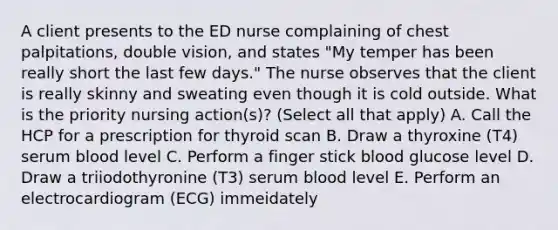 A client presents to the ED nurse complaining of chest palpitations, double vision, and states "My temper has been really short the last few days." The nurse observes that the client is really skinny and sweating even though it is cold outside. What is the priority nursing action(s)? (Select all that apply) A. Call the HCP for a prescription for thyroid scan B. Draw a thyroxine (T4) serum blood level C. Perform a finger stick blood glucose level D. Draw a triiodothyronine (T3) serum blood level E. Perform an electrocardiogram (ECG) immeidately