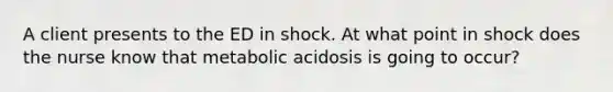 A client presents to the ED in shock. At what point in shock does the nurse know that metabolic acidosis is going to occur?