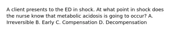 A client presents to the ED in shock. At what point in shock does the nurse know that metabolic acidosis is going to occur? A. Irreversible B. Early C. Compensation D. Decompensation