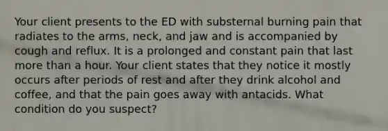 Your client presents to the ED with substernal burning pain that radiates to the arms, neck, and jaw and is accompanied by cough and reflux. It is a prolonged and constant pain that last more than a hour. Your client states that they notice it mostly occurs after periods of rest and after they drink alcohol and coffee, and that the pain goes away with antacids. What condition do you suspect?