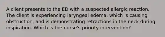 A client presents to the ED with a suspected allergic reaction. The client is experiencing laryngeal edema, which is causing obstruction, and is demonstrating retractions in the neck during inspiration. Which is the nurse's priority intervention?