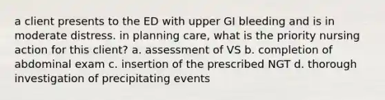 a client presents to the ED with upper GI bleeding and is in moderate distress. in planning care, what is the priority nursing action for this client? a. assessment of VS b. completion of abdominal exam c. insertion of the prescribed NGT d. thorough investigation of precipitating events