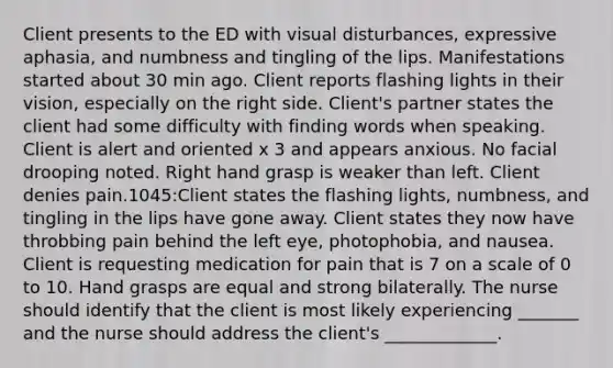 Client presents to the ED with visual disturbances, expressive aphasia, and numbness and tingling of the lips. Manifestations started about 30 min ago. Client reports flashing lights in their vision, especially on the right side. Client's partner states the client had some difficulty with finding words when speaking. Client is alert and oriented x 3 and appears anxious. No facial drooping noted. Right hand grasp is weaker than left. Client denies pain.1045:Client states the flashing lights, numbness, and tingling in the lips have gone away. Client states they now have throbbing pain behind the left eye, photophobia, and nausea. Client is requesting medication for pain that is 7 on a scale of 0 to 10. Hand grasps are equal and strong bilaterally. The nurse should identify that the client is most likely experiencing _______ and the nurse should address the client's _____________.