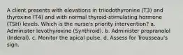 A client presents with elevations in triiodothyronine (T3) and thyroxine (T4) and with normal thyroid-stimulating hormone (TSH) levels. Which is the nurse's priority intervention? a. Administer levothyroxine (Synthroid). b. Administer propranolol (Inderal). c. Monitor the apical pulse. d. Assess for Trousseau's sign.