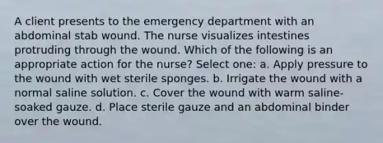 A client presents to the emergency department with an abdominal stab wound. The nurse visualizes intestines protruding through the wound. Which of the following is an appropriate action for the nurse? Select one: a. Apply pressure to the wound with wet sterile sponges. b. Irrigate the wound with a normal saline solution. c. Cover the wound with warm saline-soaked gauze. d. Place sterile gauze and an abdominal binder over the wound.