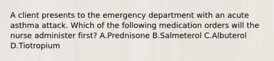 A client presents to the emergency department with an acute asthma attack. Which of the following medication orders will the nurse administer first? A.Prednisone B.Salmeterol C.Albuterol D.Tiotropium