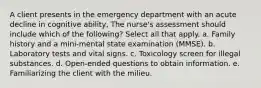 A client presents in the emergency department with an acute decline in cognitive ability, The nurse's assessment should include which of the following? Select all that apply. a. Family history and a mini-mental state examination (MMSE). b. Laboratory tests and vital signs. c. Toxicology screen for illegal substances. d. Open-ended questions to obtain information. e. Familiarizing the client with the milieu.