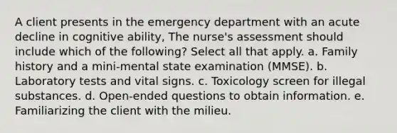 A client presents in the emergency department with an acute decline in cognitive ability, The nurse's assessment should include which of the following? Select all that apply. a. Family history and a mini-mental state examination (MMSE). b. Laboratory tests and vital signs. c. Toxicology screen for illegal substances. d. Open-ended questions to obtain information. e. Familiarizing the client with the milieu.