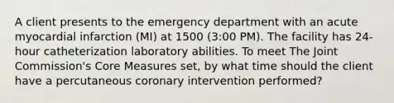 A client presents to the emergency department with an acute myocardial infarction (MI) at 1500 (3:00 PM). The facility has 24-hour catheterization laboratory abilities. To meet The Joint Commission's Core Measures set, by what time should the client have a percutaneous coronary intervention performed?