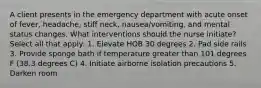 A client presents in the emergency department with acute onset of fever, headache, stiff neck, nausea/vomiting, and mental status changes. What interventions should the nurse initiate? Select all that apply: 1. Elevate HOB 30 degrees 2. Pad side rails 3. Provide sponge bath if temperature greater than 101 degrees F (38.3 degrees C) 4. Initiate airborne isolation precautions 5. Darken room