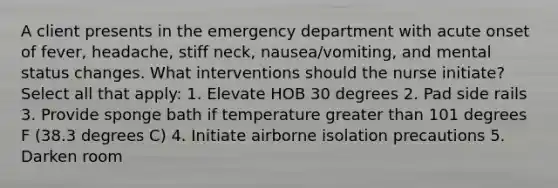 A client presents in the emergency department with acute onset of fever, headache, stiff neck, nausea/vomiting, and mental status changes. What interventions should the nurse initiate? Select all that apply: 1. Elevate HOB 30 degrees 2. Pad side rails 3. Provide sponge bath if temperature greater than 101 degrees F (38.3 degrees C) 4. Initiate airborne isolation precautions 5. Darken room