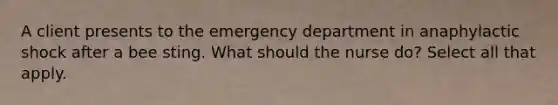 A client presents to the emergency department in anaphylactic shock after a bee sting. What should the nurse do? Select all that apply.