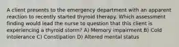 A client presents to the emergency department with an apparent reaction to recently started thyroid therapy. Which assessment finding would lead the nurse to question that this client is experiencing a thyroid storm? A) Memory impairment B) Cold intolerance C) Constipation D) Altered mental status