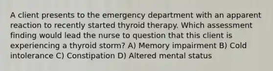 A client presents to the emergency department with an apparent reaction to recently started thyroid therapy. Which assessment finding would lead the nurse to question that this client is experiencing a thyroid storm? A) Memory impairment B) Cold intolerance C) Constipation D) Altered mental status