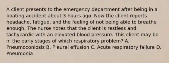 A client presents to the emergency department after being in a boating accident about 3 hours ago. Now the client reports headache, fatigue, and the feeling of not being able to breathe enough. The nurse notes that the client is restless and tachycardic with an elevated blood pressure. This client may be in the early stages of which respiratory problem? A. Pneumoconiosis B. Pleural effusion C. Acute respiratory failure D. Pneumonia