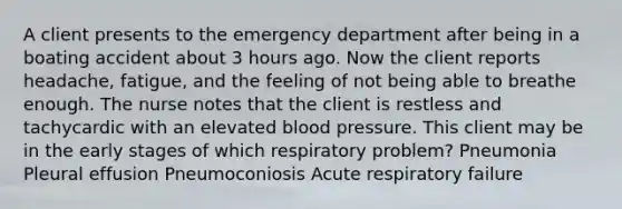 A client presents to the emergency department after being in a boating accident about 3 hours ago. Now the client reports headache, fatigue, and the feeling of not being able to breathe enough. The nurse notes that the client is restless and tachycardic with an elevated blood pressure. This client may be in the early stages of which respiratory problem? Pneumonia Pleural effusion Pneumoconiosis Acute respiratory failure