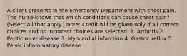 A client presents in the Emergency Department with chest pain. The nurse knows that which conditions can cause chest pain? (Select all that apply.) Note: Credit will be given only if all correct choices and no incorrect choices are selected. 1. Arthritis 2. Peptic ulcer disease 3. Myocardial infarction 4. Gastric reflux 5. Pelvic inflammatory disease