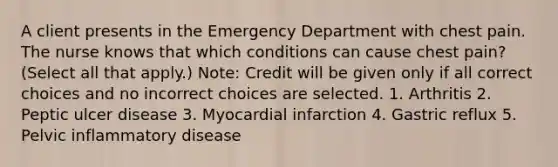 A client presents in the Emergency Department with chest pain. The nurse knows that which conditions can cause chest pain? (Select all that apply.) Note: Credit will be given only if all correct choices and no incorrect choices are selected. 1. Arthritis 2. Peptic ulcer disease 3. Myocardial infarction 4. Gastric reflux 5. Pelvic inflammatory disease