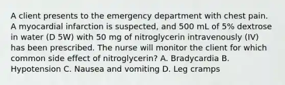 A client presents to the emergency department with chest pain. A myocardial infarction is suspected, and 500 mL of 5% dextrose in water (D 5W) with 50 mg of nitroglycerin intravenously (IV) has been prescribed. The nurse will monitor the client for which common side effect of nitroglycerin? A. Bradycardia B. Hypotension C. Nausea and vomiting D. Leg cramps