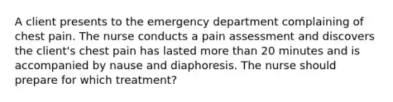 A client presents to the emergency department complaining of chest pain. The nurse conducts a pain assessment and discovers the client's chest pain has lasted more than 20 minutes and is accompanied by nause and diaphoresis. The nurse should prepare for which treatment?