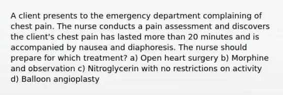 A client presents to the emergency department complaining of chest pain. The nurse conducts a pain assessment and discovers the client's chest pain has lasted more than 20 minutes and is accompanied by nausea and diaphoresis. The nurse should prepare for which treatment? a) Open heart surgery b) Morphine and observation c) Nitroglycerin with no restrictions on activity d) Balloon angioplasty