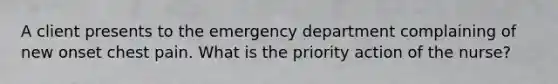 A client presents to the emergency department complaining of new onset chest pain. What is the priority action of the nurse?