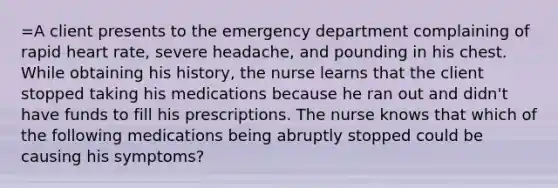 =A client presents to the emergency department complaining of rapid heart rate, severe headache, and pounding in his chest. While obtaining his history, the nurse learns that the client stopped taking his medications because he ran out and didn't have funds to fill his prescriptions. The nurse knows that which of the following medications being abruptly stopped could be causing his symptoms?