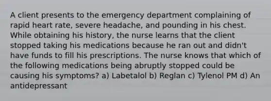 A client presents to the emergency department complaining of rapid heart rate, severe headache, and pounding in his chest. While obtaining his history, the nurse learns that the client stopped taking his medications because he ran out and didn't have funds to fill his prescriptions. The nurse knows that which of the following medications being abruptly stopped could be causing his symptoms? a) Labetalol b) Reglan c) Tylenol PM d) An antidepressant