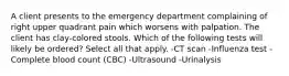 A client presents to the emergency department complaining of right upper quadrant pain which worsens with palpation. The client has clay-colored stools. Which of the following tests will likely be ordered? Select all that apply. -CT scan -Influenza test -Complete blood count (CBC) -Ultrasound -Urinalysis