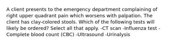 A client presents to the emergency department complaining of right upper quadrant pain which worsens with palpation. The client has clay-colored stools. Which of the following tests will likely be ordered? Select all that apply. -CT scan -Influenza test -Complete blood count (CBC) -Ultrasound -Urinalysis