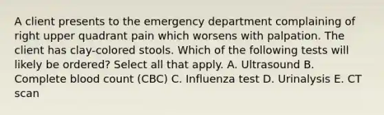 A client presents to the emergency department complaining of right upper quadrant pain which worsens with palpation. The client has clay-colored stools. Which of the following tests will likely be ordered? Select all that apply. A. Ultrasound B. Complete blood count (CBC) C. Influenza test D. Urinalysis E. CT scan