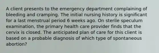 A client presents to the emergency department complaining of bleeding and cramping. The initial nursing history is significant for a last menstrual period 6 weeks ago. On sterile speculum examination, the primary health care provider finds that the cervix is closed. The anticipated plan of care for this client is based on a probable diagnosis of which type of spontaneous abortion?