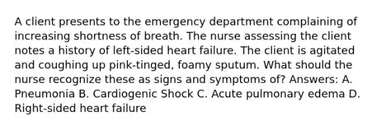 A client presents to the emergency department complaining of increasing shortness of breath. The nurse assessing the client notes a history of left-sided heart failure. The client is agitated and coughing up pink-tinged, foamy sputum. What should the nurse recognize these as signs and symptoms of? Answers: A. Pneumonia B. Cardiogenic Shock C. Acute pulmonary edema D. Right-sided heart failure