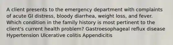 A client presents to the emergency department with complaints of acute GI distress, bloody diarrhea, weight loss, and fever. Which condition in the family history is most pertinent to the client's current health problem? Gastroesophageal reflux disease Hypertension Ulcerative colitis Appendicitis