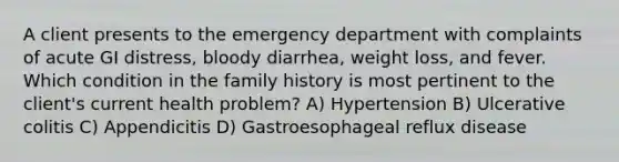 A client presents to the emergency department with complaints of acute GI distress, bloody diarrhea, weight loss, and fever. Which condition in the family history is most pertinent to the client's current health problem? A) Hypertension B) Ulcerative colitis C) Appendicitis D) Gastroesophageal reflux disease