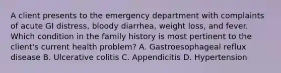 A client presents to the emergency department with complaints of acute GI distress, bloody diarrhea, weight loss, and fever. Which condition in the family history is most pertinent to the client's current health problem? A. Gastroesophageal reflux disease B. Ulcerative colitis C. Appendicitis D. Hypertension