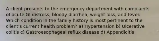 A client presents to the emergency department with complaints of acute GI distress, bloody diarrhea, weight loss, and fever. Which condition in the family history is most pertinent to the client's current health problem? a) Hypertension b) Ulcerative colitis c) Gastroesophageal reflux disease d) Appendicitis