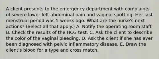 A client presents to the emergency department with complaints of severe lower left abdominal pain and vaginal spotting. Her last menstrual period was 5 weeks ago. What are the nurse's next actions? (Select all that apply.) A. Notify the operating room staff. B. Check the results of the HCG test. C. Ask the client to describe the color of the vaginal bleeding. D. Ask the client if she has ever been diagnosed with pelvic inflammatory disease. E. Draw the client's blood for a type and cross match.