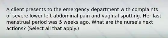 A client presents to the emergency department with complaints of severe lower left abdominal pain and vaginal spotting. Her last menstrual period was 5 weeks ago. What are the nurse's next actions? (Select all that apply.)